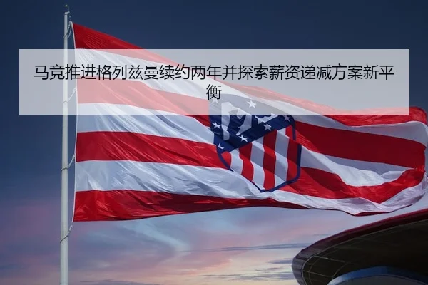 马竞推进格列兹曼续约两年并探索薪资递减方案新平衡