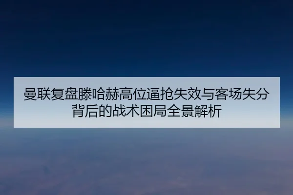 曼联复盘滕哈赫高位逼抢失效与客场失分背后的战术困局全景解析